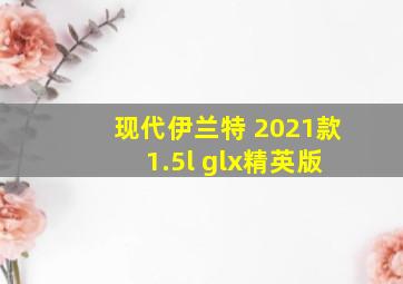 现代伊兰特 2021款 1.5l glx精英版